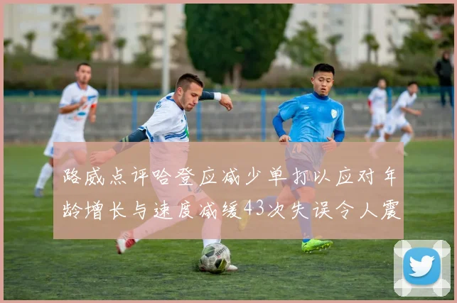 路威点评哈登应减少单打以应对年龄增长与速度减缓43次失误令人震惊