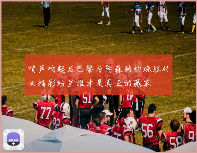 哨声响起后巴黎与阿森纳的烧脑对决精彩纷呈谁才是真正的赢家