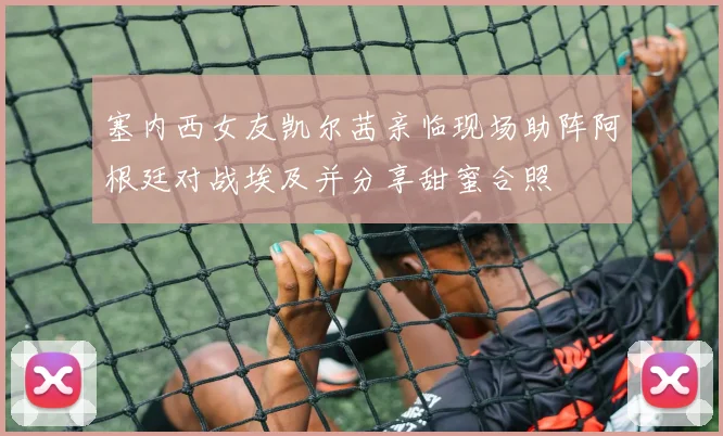 塞内西女友凯尔茜亲临现场助阵阿根廷对战埃及并分享甜蜜合照