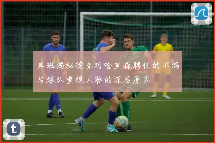 库班揭秘德克对哈里森聘任的不满与球队重视人脉的深层原因