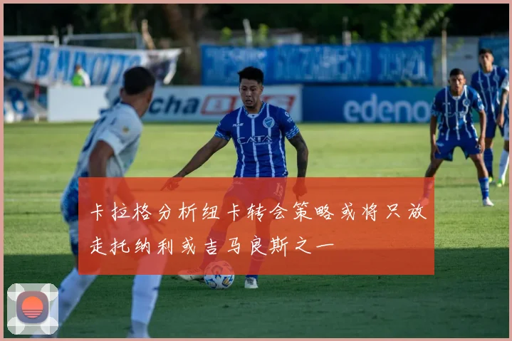 卡拉格分析纽卡转会策略或将只放走托纳利或吉马良斯之一