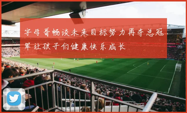 字母哥畅谈未来目标努力再夺总冠军让孩子们健康快乐成长