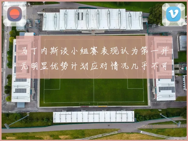 马丁内斯谈小组赛表现认为第一并无明显优势计划应对情况几乎不可能