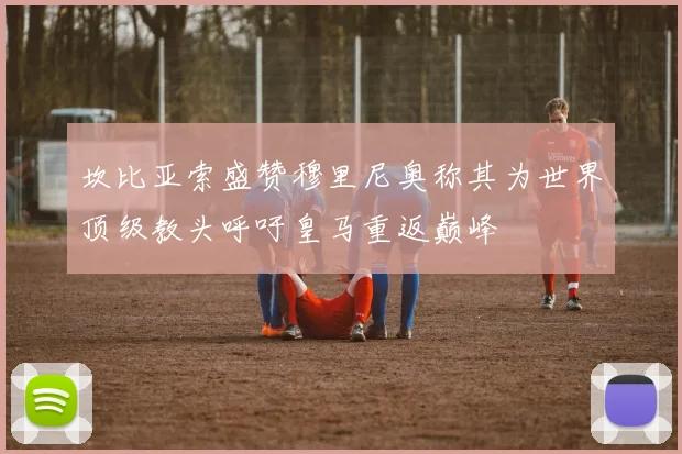 坎比亚索盛赞穆里尼奥称其为世界顶级教头呼吁皇马重返巅峰
