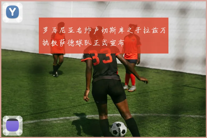 罗马尼亚名帅卢切斯库之子拉兹万执教萨德球队正式宣布